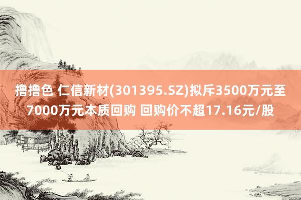   撸撸色 仁信新材(301395.SZ)拟斥3500万元至7000万元本质回购 回购价不超17.16元/股