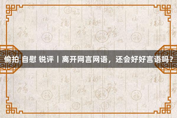   偷拍 自慰 锐评丨离开网言网语，还会好好言语吗？