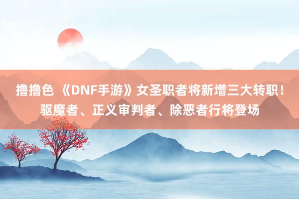 撸撸色 《DNF手游》女圣职者将新增三大转职！驱魔者、正义审判者、除恶者行将登场