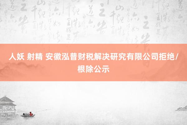 人妖 射精 安徽泓普财税解决研究有限公司拒绝/根除公示