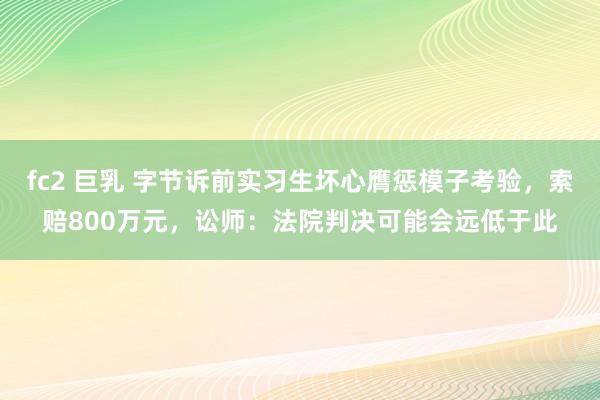 fc2 巨乳 字节诉前实习生坏心膺惩模子考验，索赔800万元，讼师：法院判决可能会远低于此