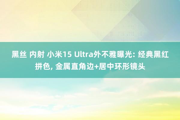   黑丝 内射 小米15 Ultra外不雅曝光: 经典黑红拼色, 金属直角边+居中环形镜头