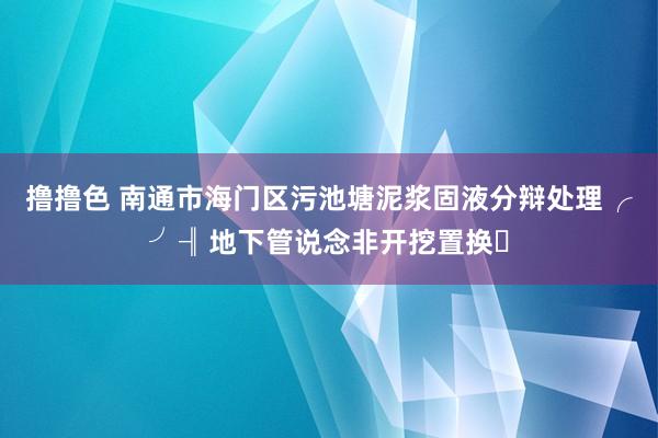 撸撸色 南通市海门区污池塘泥浆固液分辩处理╭╯╢地下管说念非开挖置换ㅈ