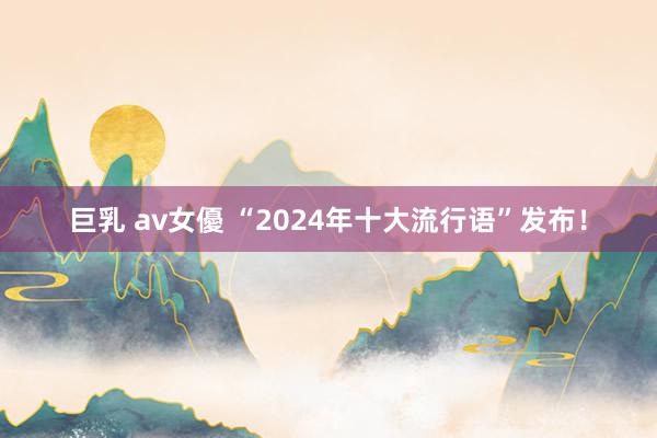 巨乳 av女優 “2024年十大流行语”发布！