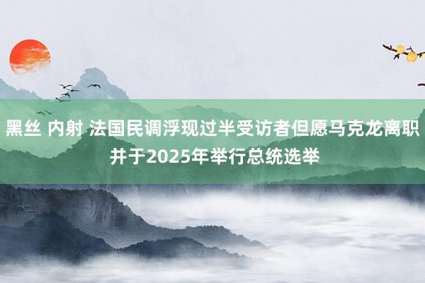 黑丝 内射 法国民调浮现过半受访者但愿马克龙离职 并于2025年举行总统选举