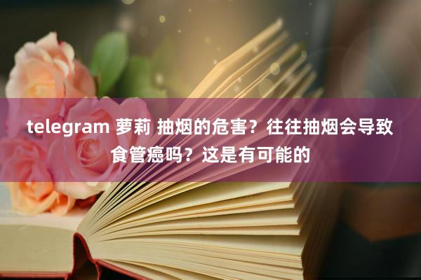 telegram 萝莉 抽烟的危害？往往抽烟会导致食管癌吗？这是有可能的