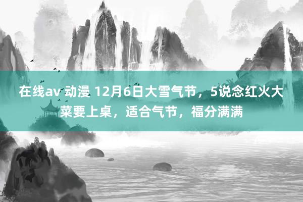 在线av 动漫 12月6日大雪气节，5说念红火大菜要上桌，适合气节，福分满满