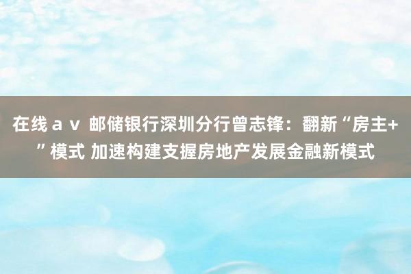   在线ａｖ 邮储银行深圳分行曾志锋：翻新“房主+”模式 加速构建支握房地产发展金融新模式