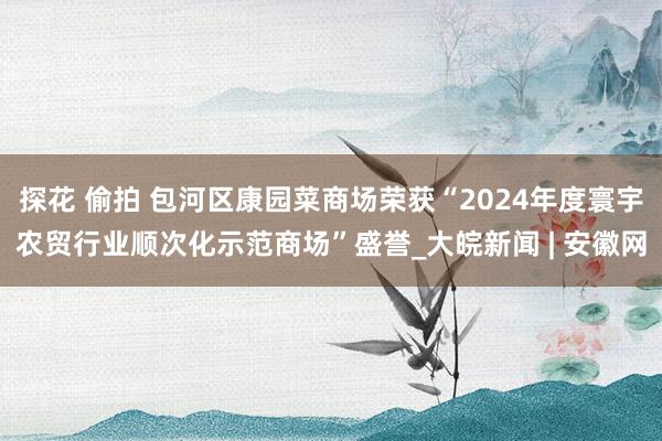 探花 偷拍 包河区康园菜商场荣获“2024年度寰宇农贸行业顺次化示范商场”盛誉_大皖新闻 | 安徽网