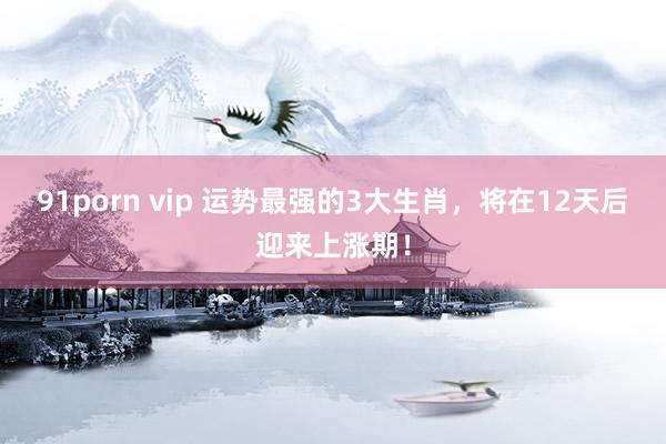 91porn vip 运势最强的3大生肖，将在12天后迎来上涨期！