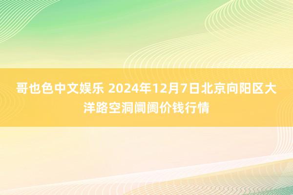 哥也色中文娱乐 2024年12月7日北京向阳区大洋路空洞阛阓价钱行情