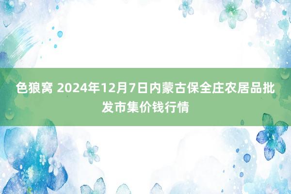   色狼窝 2024年12月7日内蒙古保全庄农居品批发市集价钱行情