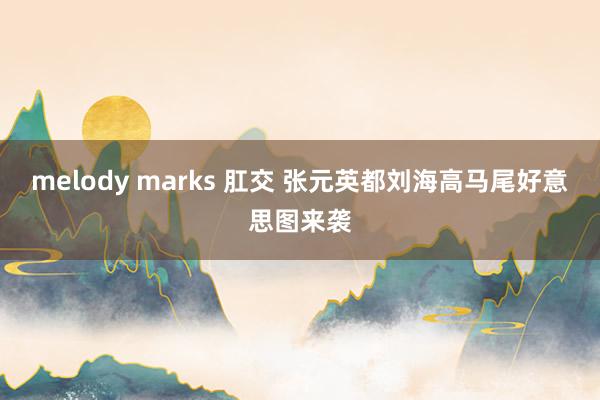 melody marks 肛交 张元英都刘海高马尾好意思图来袭