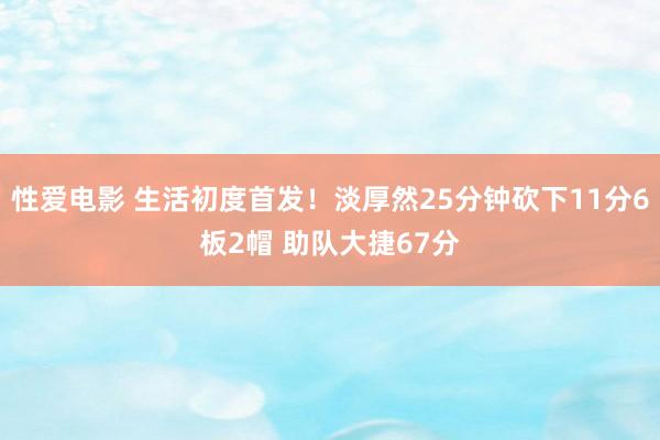 性爱电影 生活初度首发！淡厚然25分钟砍下11分6板2帽 助队大捷67分