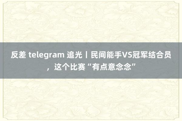 反差 telegram 追光丨民间能手VS冠军结合员，这个比赛“有点意念念”