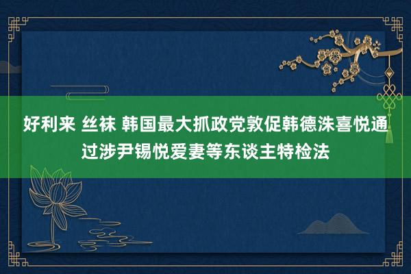 好利来 丝袜 韩国最大抓政党敦促韩德洙喜悦通过涉尹锡悦爱妻等东谈主特检法