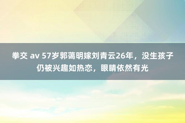 拳交 av 57岁郭蔼明嫁刘青云26年，没生孩子仍被兴趣如热恋，眼睛依然有光