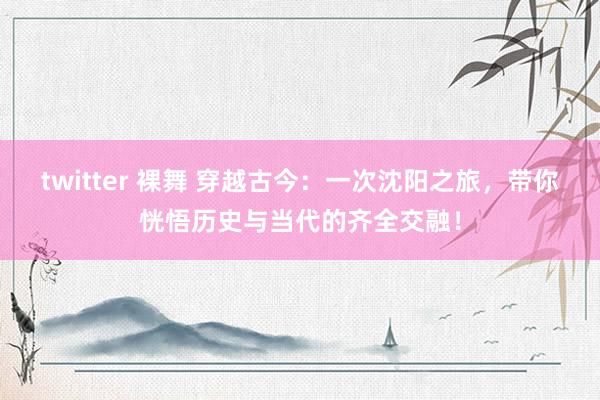 twitter 裸舞 穿越古今：一次沈阳之旅，带你恍悟历史与当代的齐全交融！