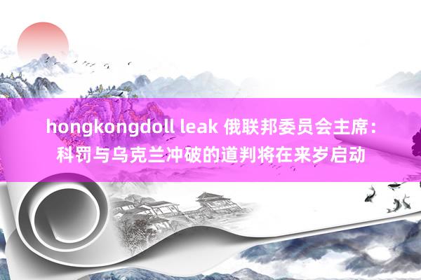 hongkongdoll leak 俄联邦委员会主席：科罚与乌克兰冲破的道判将在来岁启动