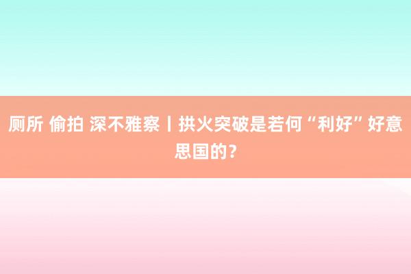 厕所 偷拍 深不雅察丨拱火突破是若何“利好”好意思国的？