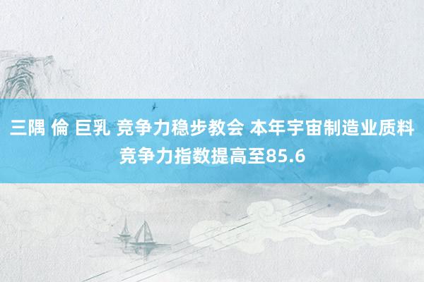 三隅 倫 巨乳 竞争力稳步教会 本年宇宙制造业质料竞争力指数提高至85.6