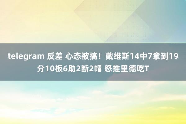 telegram 反差 心态被搞！戴维斯14中7拿到19分10板6助2断2帽 怒推里德吃T