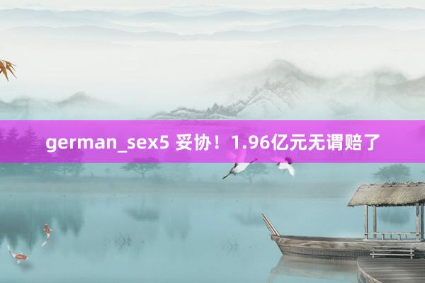 german_sex5 妥协！1.96亿元无谓赔了