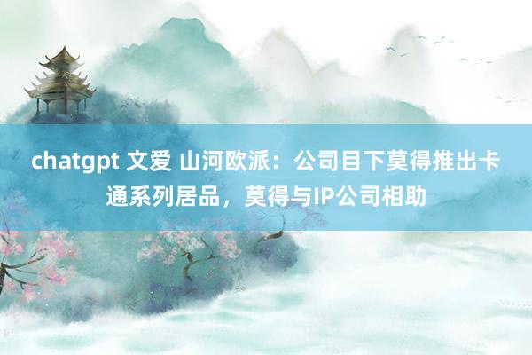 chatgpt 文爱 山河欧派：公司目下莫得推出卡通系列居品