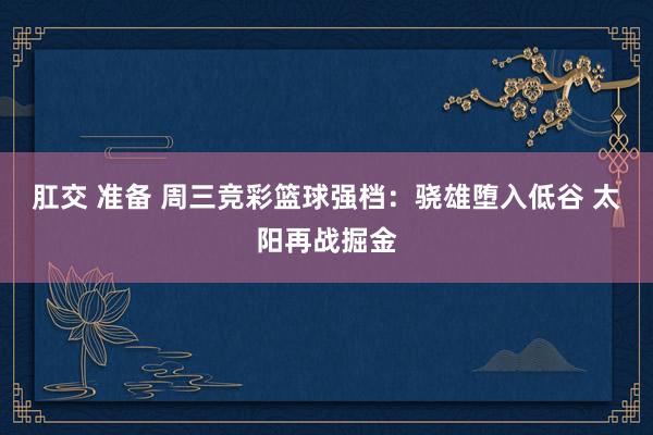 肛交 准备 周三竞彩篮球强档：骁雄堕入低谷 太阳再战掘金