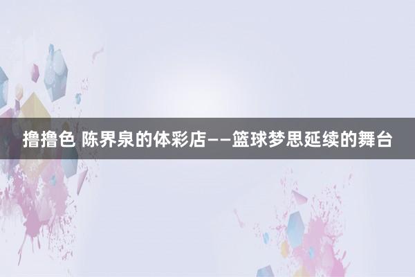 撸撸色 陈界泉的体彩店——篮球梦思延续的舞台