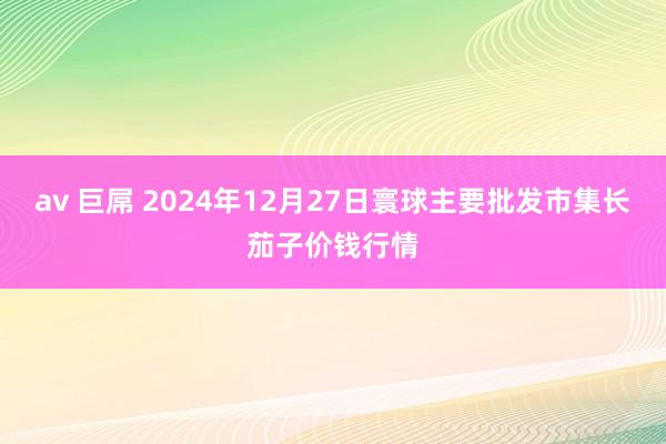 av 巨屌 2024年12月27日寰球主要批发市集长茄子价钱