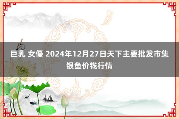 巨乳 女優 2024年12月27日天下主要批发市集银鱼价钱行