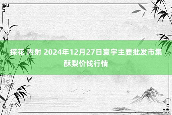 探花 内射 2024年12月27日寰宇主要批发市集酥梨价钱行