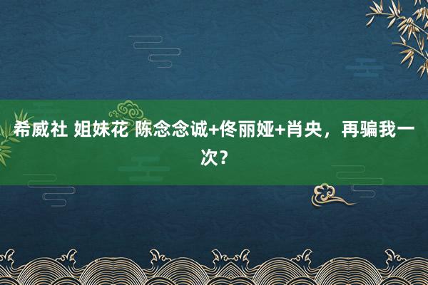 希威社 姐妹花 陈念念诚+佟丽娅+肖央，再骗我一次？