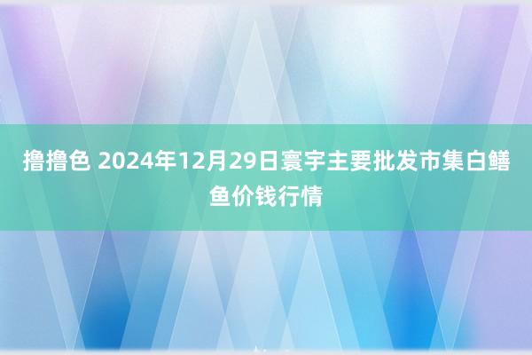 撸撸色 2024年12月29日寰宇主要批发市集白鳝鱼价钱行情