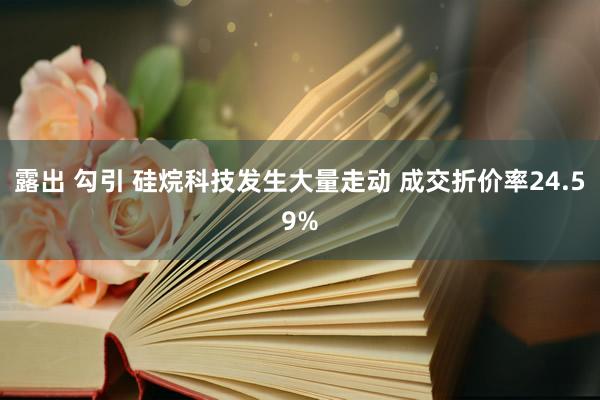 露出 勾引 硅烷科技发生大量走动 成交折价率24.59%