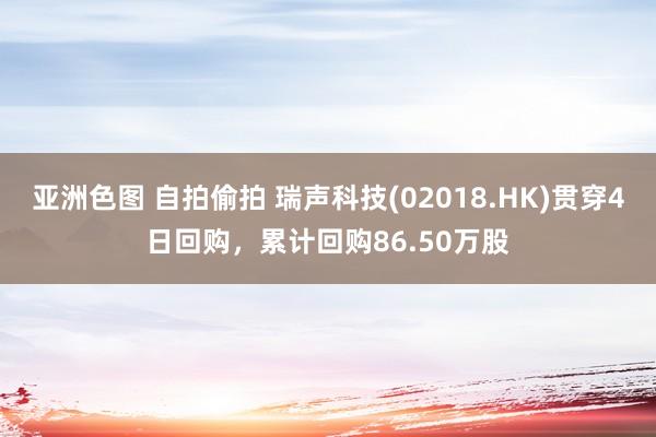 亚洲色图 自拍偷拍 瑞声科技(02018.HK)贯穿4日回购，累计回购86.50万股