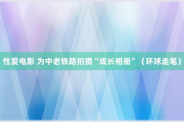 性爱电影 为中老铁路拍摄“成长相册”（环球走笔）