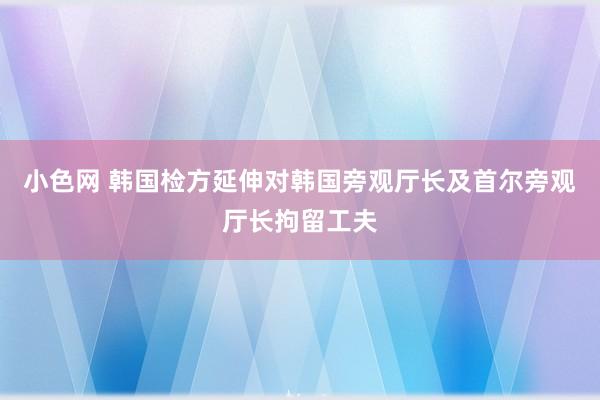 小色网 韩国检方延伸对韩国旁观厅长及首尔旁观厅长拘留工夫