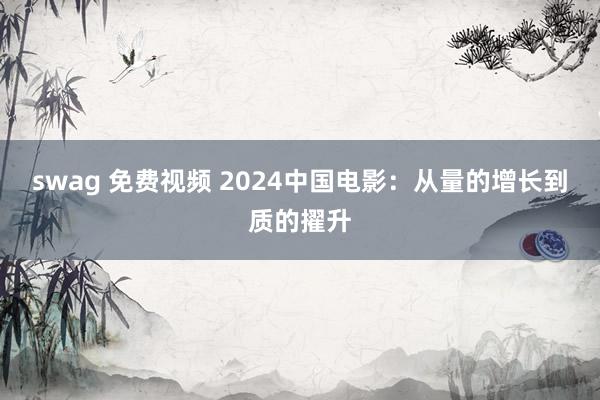 swag 免费视频 2024中国电影：从量的增长到质的擢升