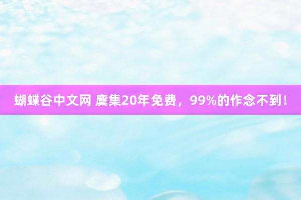 蝴蝶谷中文网 麇集20年免费，99%的作念不到！