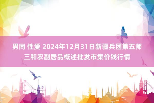 男同 性愛 2024年12月31日新疆兵团第五师三和农副居品概述批发市集价钱行情