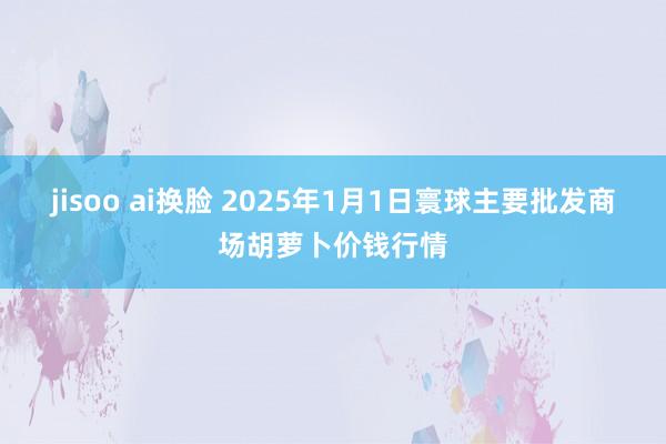 jisoo ai换脸 2025年1月1日寰球主要批发商场胡萝卜价钱行情