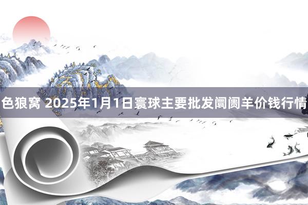 色狼窝 2025年1月1日寰球主要批发阛阓羊价钱行情