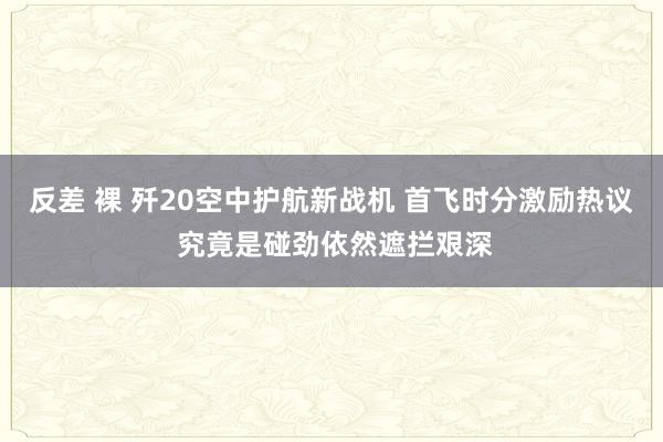 反差 裸 歼20空中护航新战机 首飞时分激励热议 究竟是碰劲