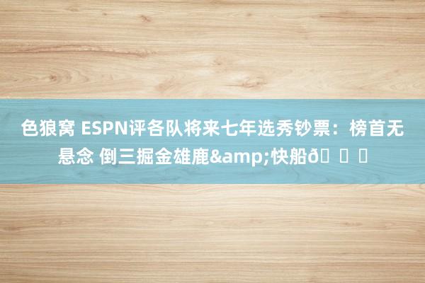 色狼窝 ESPN评各队将来七年选秀钞票：榜首无悬念 倒三掘金