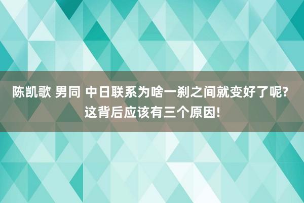 陈凯歌 男同 中日联系为啥一刹之间就变好了呢? 这背后应该有