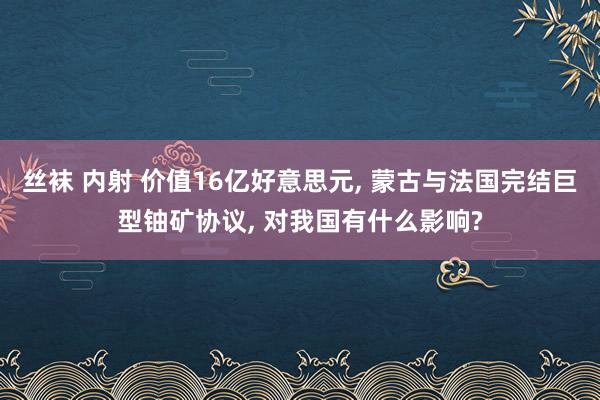 丝袜 内射 价值16亿好意思元, 蒙古与法国完结巨型铀矿协议