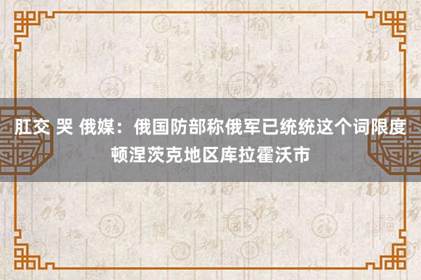 肛交 哭 俄媒：俄国防部称俄军已统统这个词限度顿涅茨克地区库