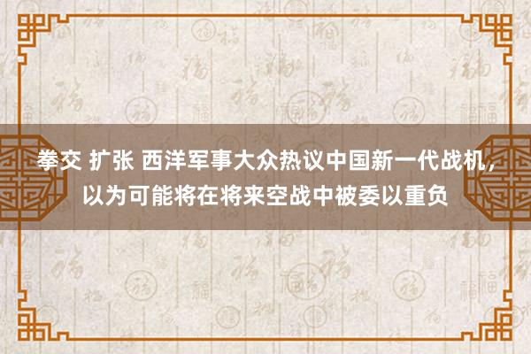 拳交 扩张 西洋军事大众热议中国新一代战机，以为可能将在将来